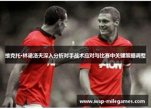 维克托·林德洛夫深入分析对手战术应对与比赛中关键策略调整