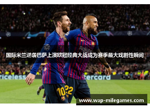 国际米兰逆袭巴萨上演欧冠经典大战成为赛季最大戏剧性瞬间
