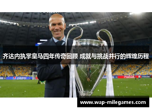齐达内执掌皇马四年传奇回顾 成就与挑战并行的辉煌历程