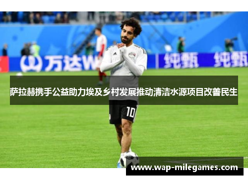 萨拉赫携手公益助力埃及乡村发展推动清洁水源项目改善民生
