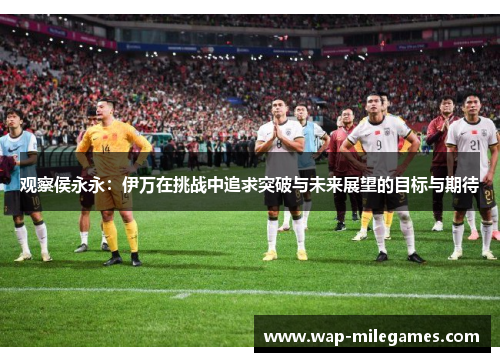 观察侯永永：伊万在挑战中追求突破与未来展望的目标与期待