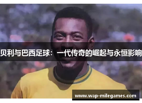 贝利与巴西足球:一代传奇的崛起与永恒影响 贝利与巴西足球:一代传奇的崛起与永恒影响