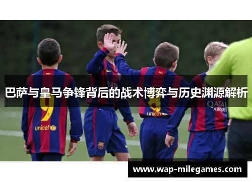 巴萨与皇马争锋背后的战术博弈与历史渊源解析 巴萨与皇马争锋背后的战术博弈与历史渊源解析