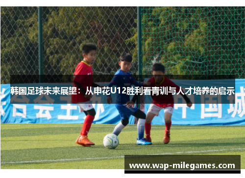 韩国足球未来展望：从申花U12胜利看青训与人才培养的启示